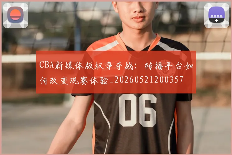 CBA新媒体版权争夺战:转播平台如何改变观赛体验_20260521200357