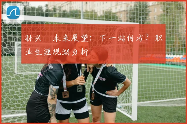 孙兴慜未来展望:下一站何方?职业生涯规划分析