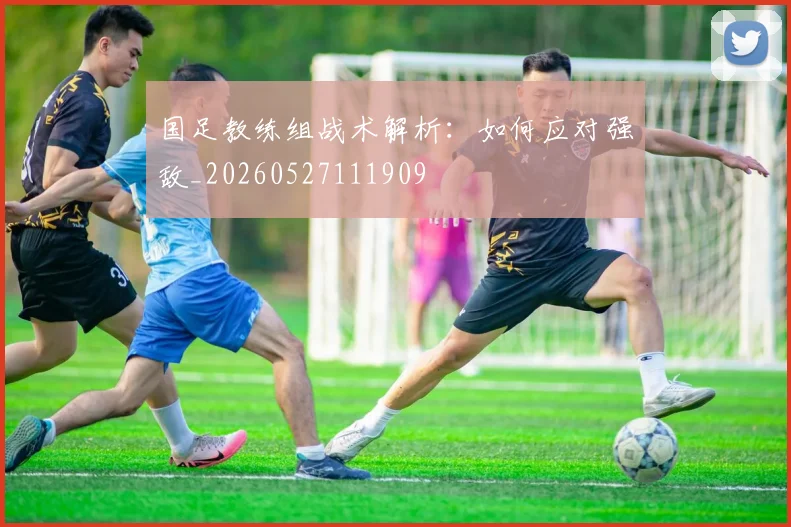 国足教练组战术解析:如何应对强敌_20260527111909