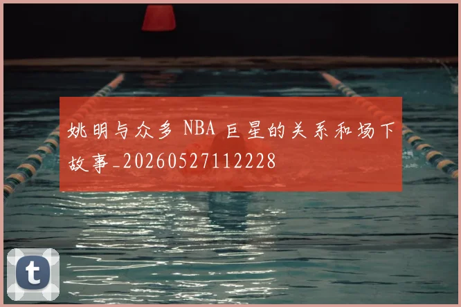 姚明与众多 NBA 巨星的关系和场下故事_20260527112228