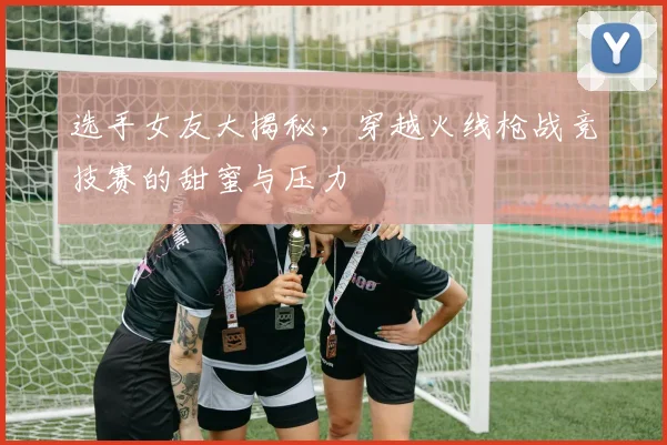 选手女友大揭秘,穿越火线枪战竞技赛的甜蜜与压力