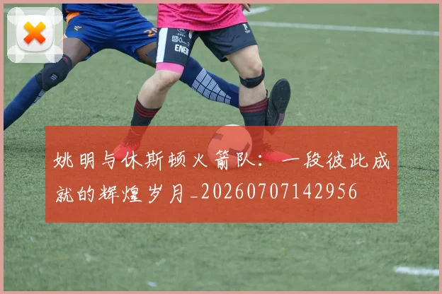 姚明与休斯顿火箭队:一段彼此成就的辉煌岁月_20260707142956