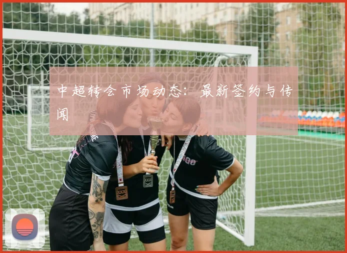 中超转会市场动态:最新签约与传闻