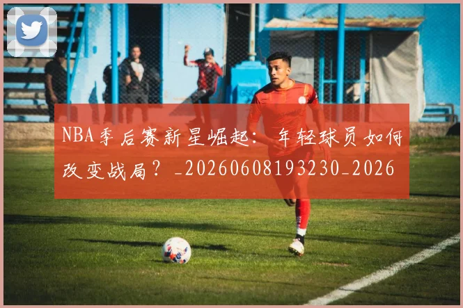 NBA季后赛新星崛起:年轻球员如何改变战局?_20260608193230_20260702164345