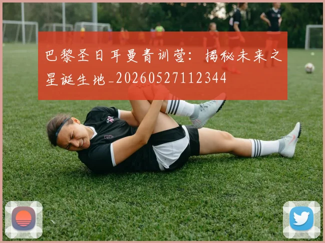巴黎圣日耳曼青训营：揭秘未来之星诞生地_20260527112344