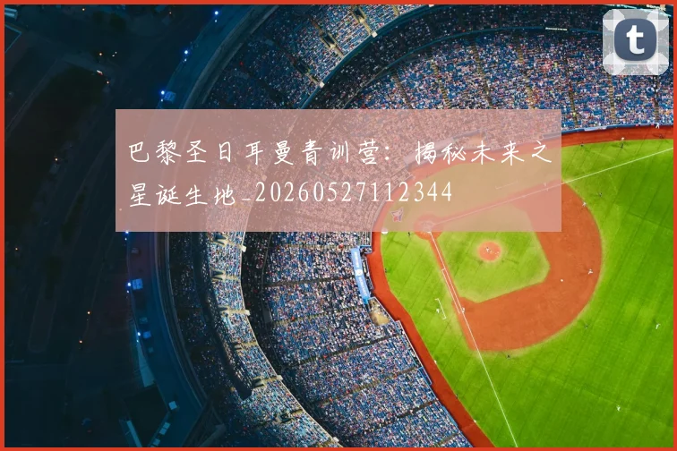 巴黎圣日耳曼青训营:揭秘未来之星诞生地_20260527112344