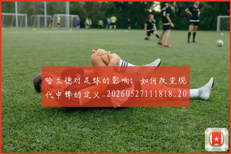 哈兰德对足球的影响:如何改变现代中锋的定义_20260527111818_20260707012758
