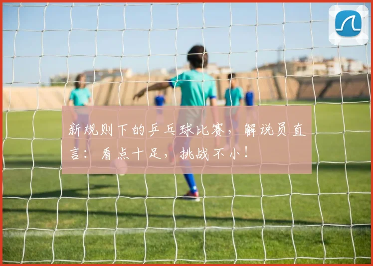 新规则下的乒乓球比赛，解说员直言：看点十足，挑战不小！