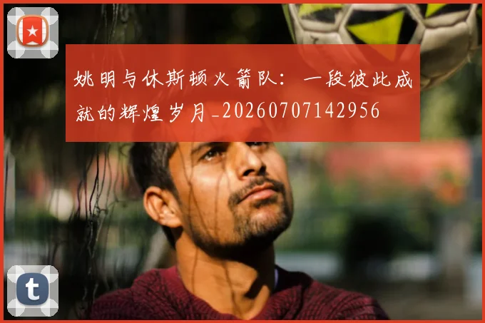 姚明与休斯顿火箭队:一段彼此成就的辉煌岁月_20260707142956