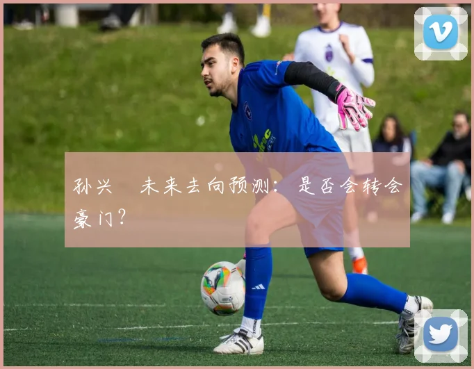 孙兴慜未来去向预测:是否会转会豪门?