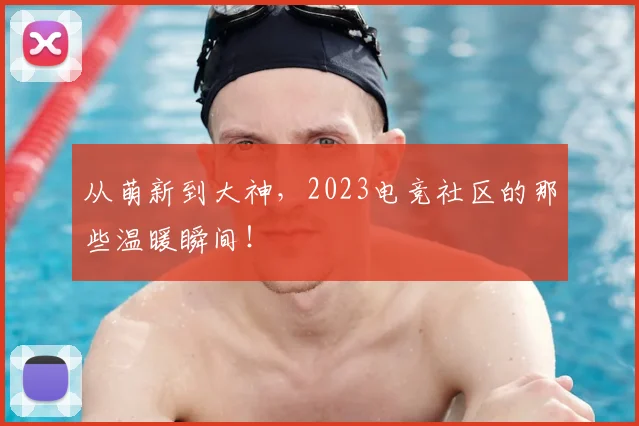 从萌新到大神,2023电竞社区的那些温暖瞬间!