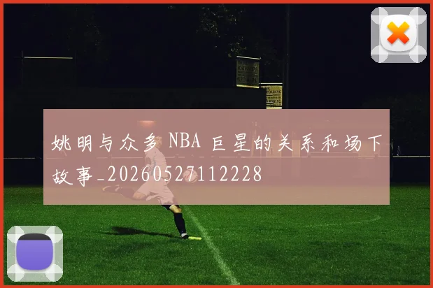 姚明与众多 NBA 巨星的关系和场下故事_20260527112228